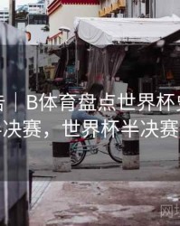 统计报告｜B体育盘点世界杯史上最精彩半决赛，世界杯半决赛回放