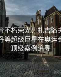 安博体育不朽荣光：扎吉洛夫、博尔特、乔丹等超级巨星在奥运会封神的顶级案例追寻
