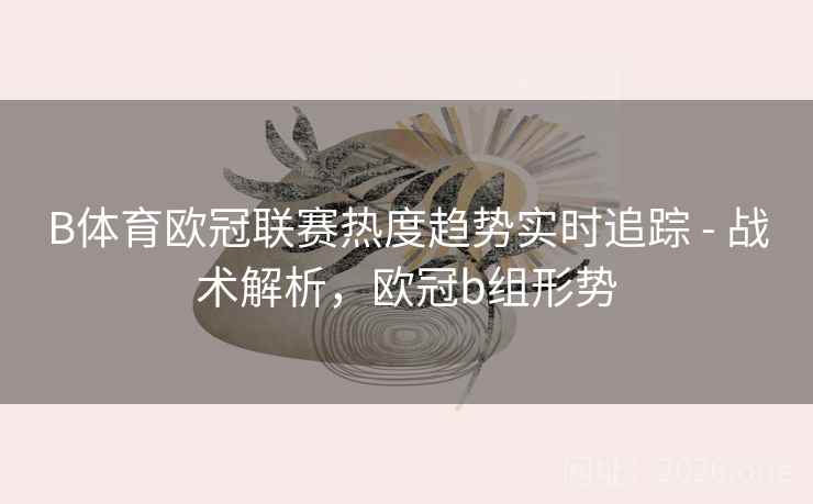 B体育欧冠联赛热度趋势实时追踪 - 战术解析，欧冠b组形势