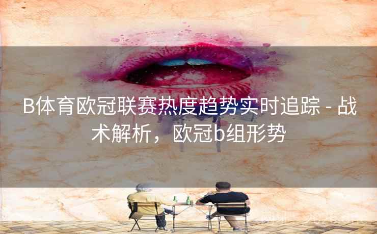 B体育欧冠联赛热度趋势实时追踪 - 战术解析，欧冠b组形势