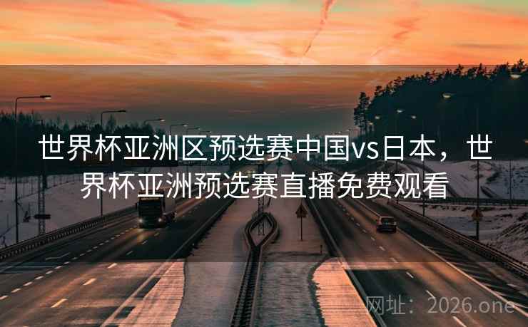 世界杯亚洲区预选赛中国vs日本，世界杯亚洲预选赛直播免费观看
