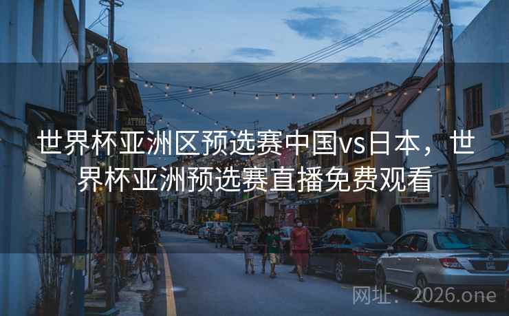 世界杯亚洲区预选赛中国vs日本，世界杯亚洲预选赛直播免费观看