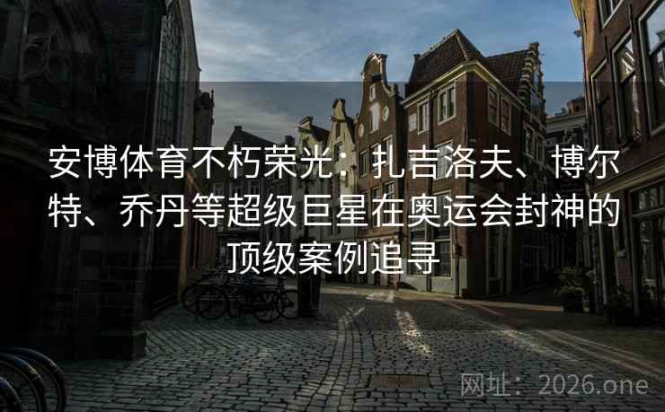 安博体育不朽荣光：扎吉洛夫、博尔特、乔丹等超级巨星在奥运会封神的顶级案例追寻