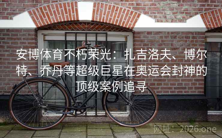 安博体育不朽荣光：扎吉洛夫、博尔特、乔丹等超级巨星在奥运会封神的顶级案例追寻